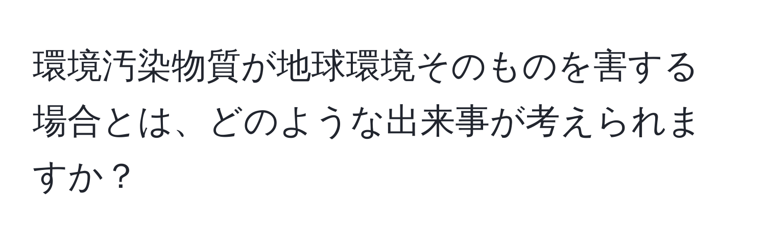 環境汚染物質が地球環境そのものを害する場合とは、どのような出来事が考えられますか？