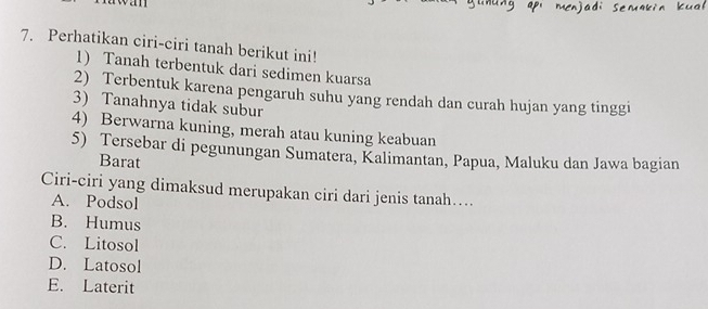 an
7. Perhatikan ciri-ciri tanah berikut ini!
1) Tanah terbentuk dari sedimen kuarsa
2) Terbentuk karena pengaruh suhu yang rendah dan curah hujan yang tinggi
3) Tanahnya tidak subur
4) Berwarna kuning, merah atau kuning keabuan
5) Tersebar di pegunungan Sumatera, Kalimantan, Papua, Maluku dan Jawa bagian
Barat
Ciri-ciri yang dimaksud merupakan ciri dari jenis tanah…...
A. Podsol
B. Humus
C. Litosol
D. Latosol
E. Laterit