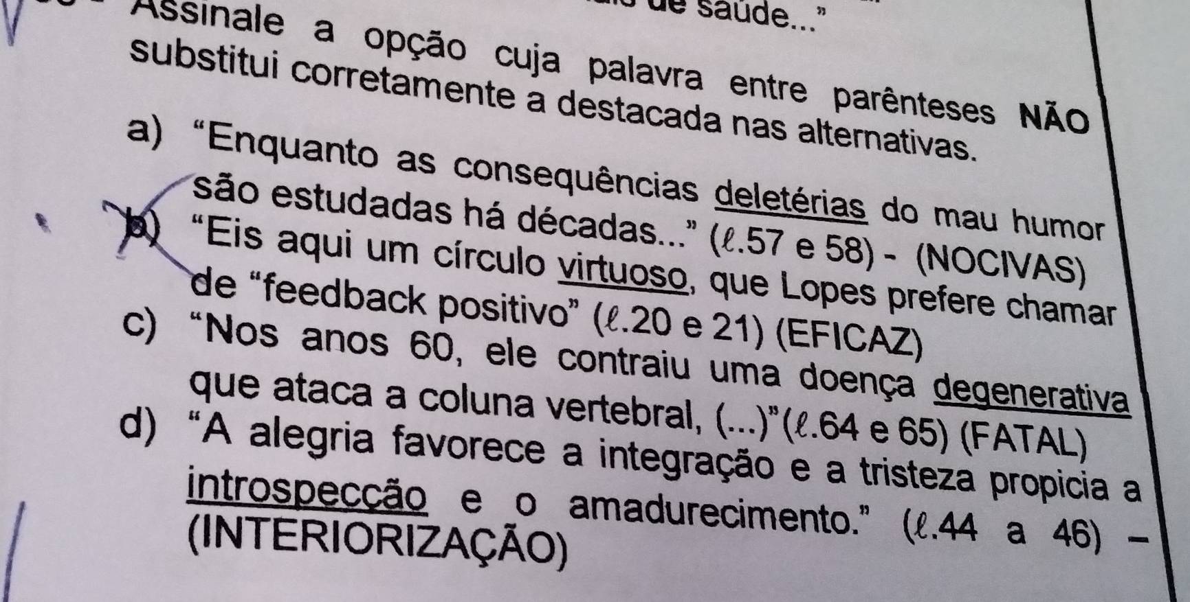 de saude..."
Assinale a opção cuja palavra entre parênteses Não
substitui corretamente a destacada nas alternativas.
a) "Enquanto as consequências deletérias do mau humor
são estudadas há décadas..." (l. 57 e 58) - (NOCIVAS)
) “Eis aqui um círculo virtuoso, que Lopes prefere chamar
de “feedback positivo” (ł. 20 e 21) (EFICAZ)
c) “Nos anos 60, ele contraiu uma doença degenerativa
que ataca a coluna vertebral, (...)º(ℓ. 64 e 65) (FATAL)
d) "A alegria favorece a integração e a tristeza propicia a
introspecção e o amadurecimento." (l. 44 a 46) -
(INTERIORIZAÇÃO)