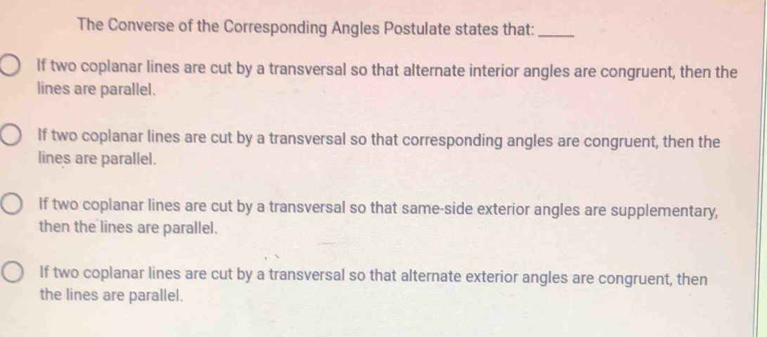 The Converse of the Corresponding Angles Postulate states that:_
If two coplanar lines are cut by a transversal so that alternate interior angles are congruent, then the
lines are parallel.
If two coplanar lines are cut by a transversal so that corresponding angles are congruent, then the
lines are parallel.
If two coplanar lines are cut by a transversal so that same-side exterior angles are supplementary,
then the lines are parallel.
If two coplanar lines are cut by a transversal so that alternate exterior angles are congruent, then
the lines are parallel.