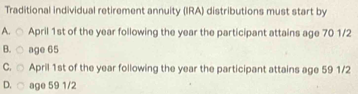 Traditional individual retirement annuity (IRA) distributions must start by
A. April 1st of the year following the year the participant attains age 70 1/2
B. age 65
C. April 1st of the year following the year the participant attains age 59 1/2
D. age 59 1/2