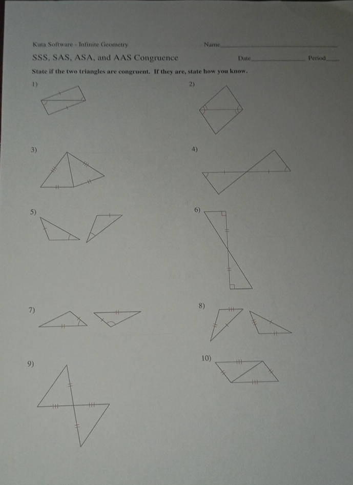 Kuta Software - Infinite Geometry Name_ 
SSS, SAS, ASA, and AAS Congruence Date _Period_ 
State if the two triangles are congruent. If they are, state how you know. 
1) 
2) 
5) 
6) 
7) 
8) 
10)