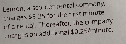 Lemon, a scooter rental company, 
charges $3.25 for the first minute
of a rental. Thereafter, the company 
charges an additional $0.25/minute.