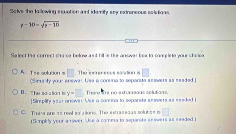 Solve the following equation and identify any extraneous solutions.
y-10=sqrt(y-10)
Select the correct choice below and fill in the answer box to complete your choice.
A. The solution is □. The extraneous solution is □. 
(Simplify your answer. Use a comma to separate answers as needed.)
B. The solution is y=□. There are no extraneous solutions.
(Simplify your answer. Use a comma to separate answers as needed.)
C. There are no real solutions. The extraneous solution is □. 
(Simplify your answer. Use a comma to separate answers as needed.)