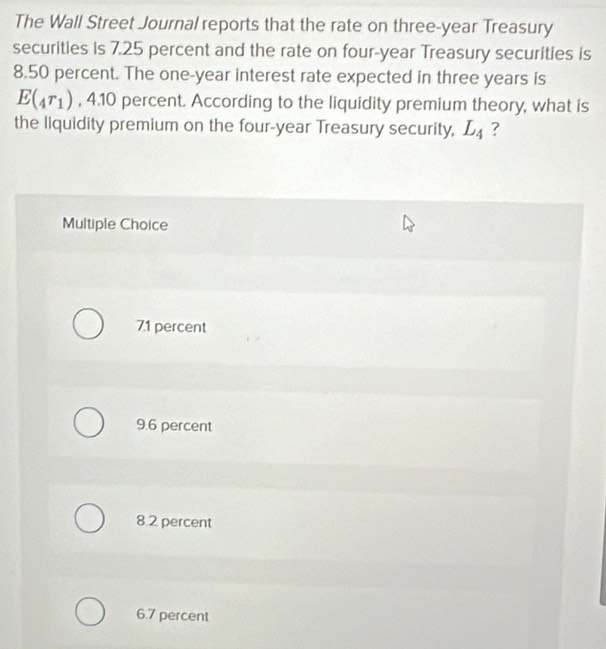 The Wall Street Journal reports that the rate on three-year Treasury
securities is 7.25 percent and the rate on four-year Treasury securities is
8.50 percent. The one-year interest rate expected in three years is
E(_4r_1) , 4.10 percent. According to the liquidity premium theory, what is
the liquidity premium on the four-year Treasury security, L_4 ?
Multiple Choice
71 percent
9.6 percent
8.2 percent
6.7 percent