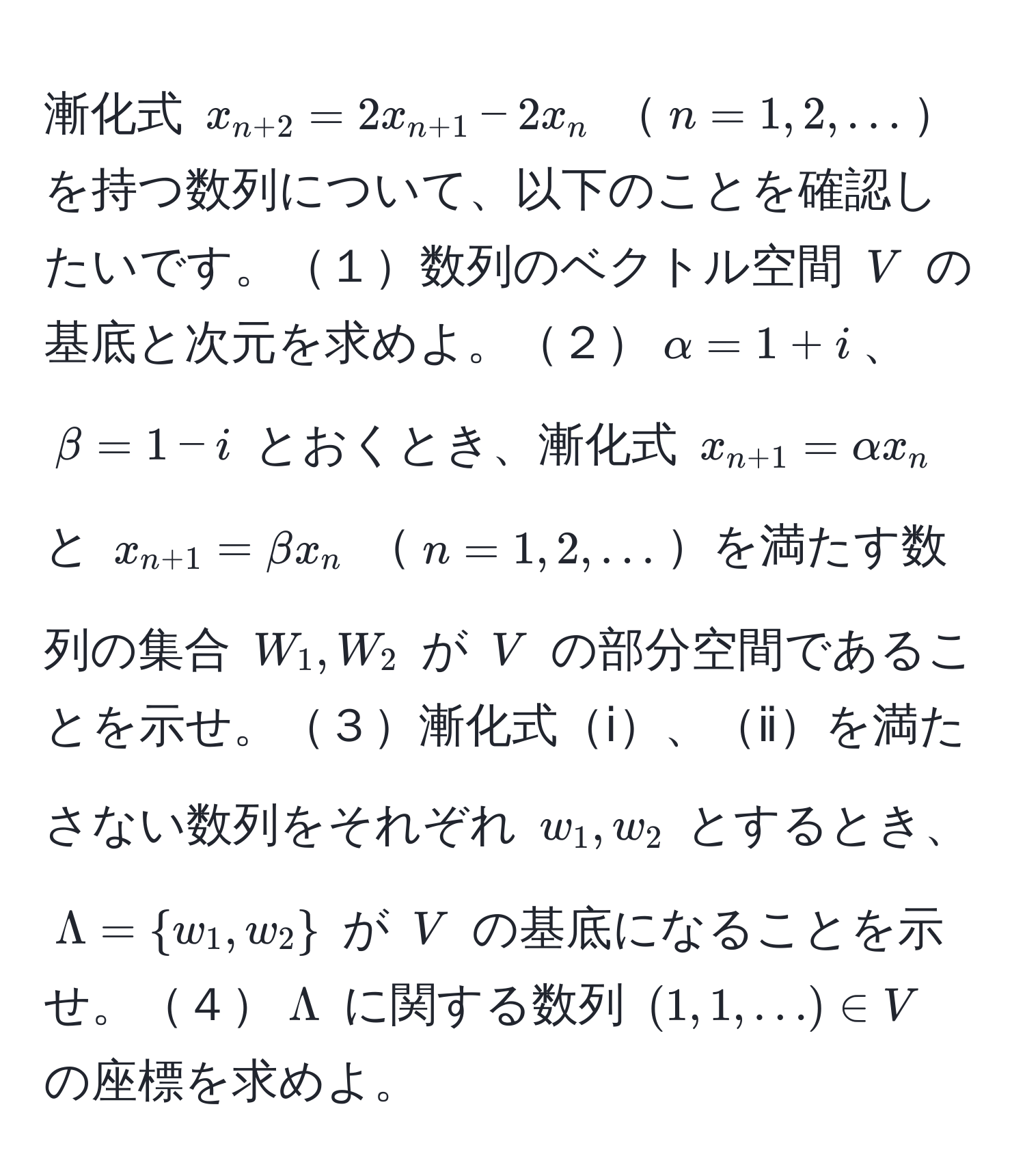 漸化式 $x_n+2 = 2x_n+1 - 2x_n$ $n=1,2,...$を持つ数列について、以下のことを確認したいです。１数列のベクトル空間 $V$ の基底と次元を求めよ。２$alpha=1+i$、$beta=1-i$ とおくとき、漸化式 $x_n+1=alpha x_n$ と $x_n+1=beta x_n$ $n=1,2,...$を満たす数列の集合 $W_1, W_2$ が $V$ の部分空間であることを示せ。３漸化式ⅰ、ⅱを満たさない数列をそれぞれ $w_1, w_2$ とするとき、$Lambda = w_1,w_2$ が $V$ の基底になることを示せ。４$Lambda$ に関する数列 $(1,1,...) ∈ V$ の座標を求めよ。