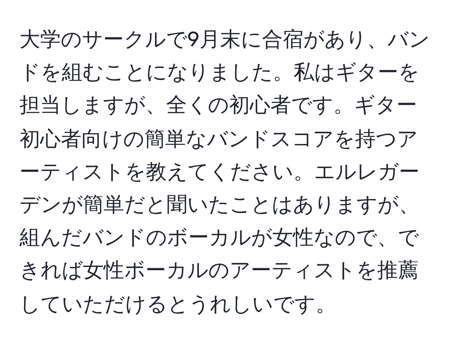 大学のサークルで9月末に合宿があり、バンドを組むことになりました。私はギターを担当しますが、全くの初心者です。ギター初心者向けの簡単なバンドスコアを持つアーティストを教えてください。エルレガーデンが簡単だと聞いたことはありますが、組んだバンドのボーカルが女性なので、できれば女性ボーカルのアーティストを推薦していただけるとうれしいです。