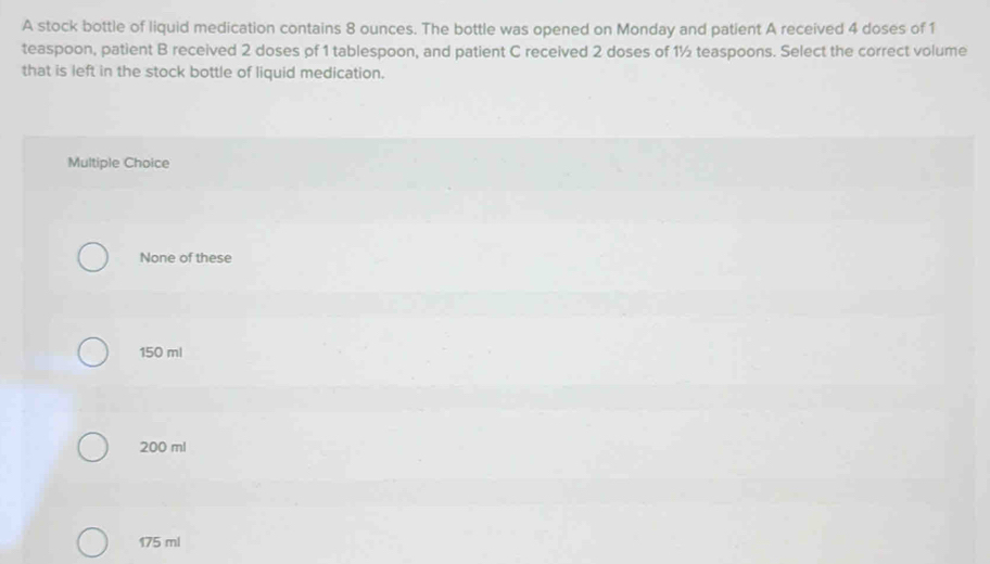 A stock bottle of liquid medication contains 8 ounces. The bottle was opened on Monday and patient A received 4 doses of 1
teaspoon, patient B received 2 doses of 1 tablespoon, and patient C received 2 doses of 1½ teaspoons. Select the correct volume
that is left in the stock bottle of liquid medication.
Multiple Choice
None of these
150 ml
200 ml
175 ml