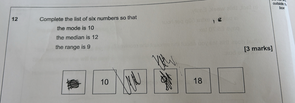 outside t 
box 
12 Complete the list of six numbers so that 
the mode is 10
the median is 12
the range is 9
[3 marks]
10
18