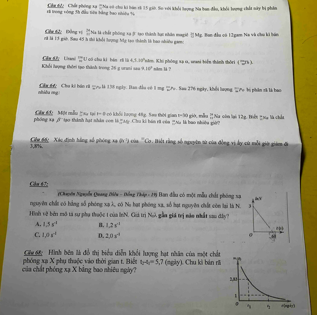 Chất phóng xạ beginarrayr 24 11endarray Na có chu kì bán rã 15 giờ. So với khối lượng Na ban đầu, khối lượng chất này bị phân
rã trong vòng 5h đầu tiên bằng bao nhiêu %
Câu 62: Đồng vị beginarrayr 24 11endarray Na là chất phóng xạ β* tạo thành hạt nhân magiê _(12)^(24)Mg;. Ban đầu có 12gam Na và chu kì bán
rã là 15 giờ. Sau 45 h thì khối lượng Mg tạo thành là bao nhiêu gam:
Câu 63: Urani _(92)^(238)U có chu kì bán rã là 4,5.10^9 Thăm. Khi phóng xạ α, urani biến thành thôri (_(90)^(234)Th).
Khối lượng thôri tạo thành trong 26 g urani sau 9.10^9 năm là ?
Câu 64: Chu kì bán rã ²p là 138 ngày. Ban đầu có 1 mg ²Po . Sau 276 ngày, khối lượng beginarrayr 211 84endarray Po bị phân rã là bao
nhiêu mg:
Câu 65: Một mẫu beginarrayr 24 11endarray Na tại t=0 có khối lượng 48g. Sau thời gian t=30 giờ, mẫu beginarrayr 24 11endarray Na còn lại 12g. Biết _(11)^(24)Na là chất
phóng xạ β  tạo thành hạt nhân con la_(12)^(24)Mg.Chu kì bán rã của beginarrayr 24 11endarray Nà là bao nhiêu giờ?
Câu 66: Xác định hằng số phóng xa(h^(-1)) của^(55)Co. Biết rằng số nguyên tử của đồng vị ấy cứ mỗi giờ giảm đi
3,8%.
Câu 67:
(Chuyên Nguyễn Quang Diêu - Đồng Tháp - 19) Ban đầu có một mẫu chất phóng xạ
nguyên chất có hằng số phóng xạ λ, có No hạt phóng xạ, số hạt nguyên chất còn lại là N. 
Hình vẽ bên mô tả sự phụ thuộc t của lnN. Giá trị Nλ gần giá trị nào nhất sau đây?
A. 1,5s^(-1) B. 1,2s^(-1)
C. 1,0s^(-1) D. 2,0s^(-1)
Câu 68: Hình bên là đồ thị biểu diễn khối lượng hạt nhân của một chất m(g)
phóng xạ X phụ thuộc vào thời gian t. Biết t_2-t_1=5,7 (ngày). Chu kì bán rã
của chất phóng xạ X bằng bao nhiêu ngày?
2,83
1
0
η t_2 t (ngày)