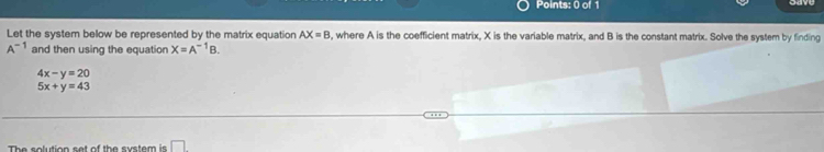 Let the system below be represented by the matrix equation AX=B , where A is the coefficient matrix, X is the variable matrix, and B is the constant matrix. Solve the system by finding
A^(-1) and then using the equation X=A^(-1)B.
4x-y=20
5x+y=43
The solution set of the system is □