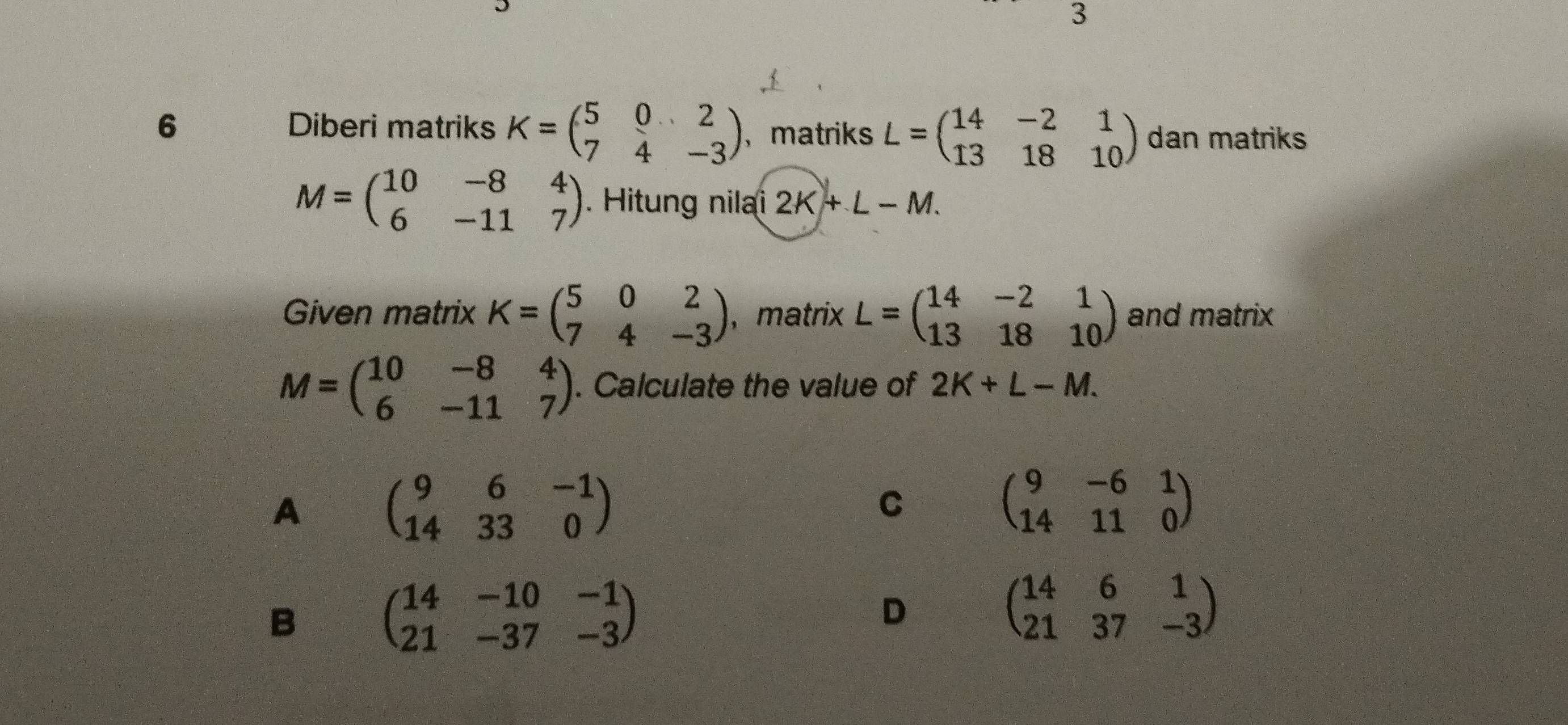 3
6 Diberi matriks K=beginpmatrix 5&0&2 7&4&-3endpmatrix ，matriks L=beginpmatrix 14&-2&1 13&18&10endpmatrix dan matriks
M=beginpmatrix 10&-8&4 6&-11&7endpmatrix. Hitung nilai 2K+L-M. 
Given matrix K=beginpmatrix 5&0&2 7&4&-3endpmatrix , matrix L=beginpmatrix 14&-2&1 13&18&10endpmatrix and matrix
M=beginpmatrix 10&-8&4 6&-11&7endpmatrix. Calculate the value of 2K+L-M.
A beginpmatrix 9&6&-1 14&33&0endpmatrix
C
beginpmatrix 9&-6&1 14&11&0endpmatrix
B beginpmatrix 14&-10&-1 21&-37&-3endpmatrix
D
beginpmatrix 14&6&1 21&37&-3endpmatrix