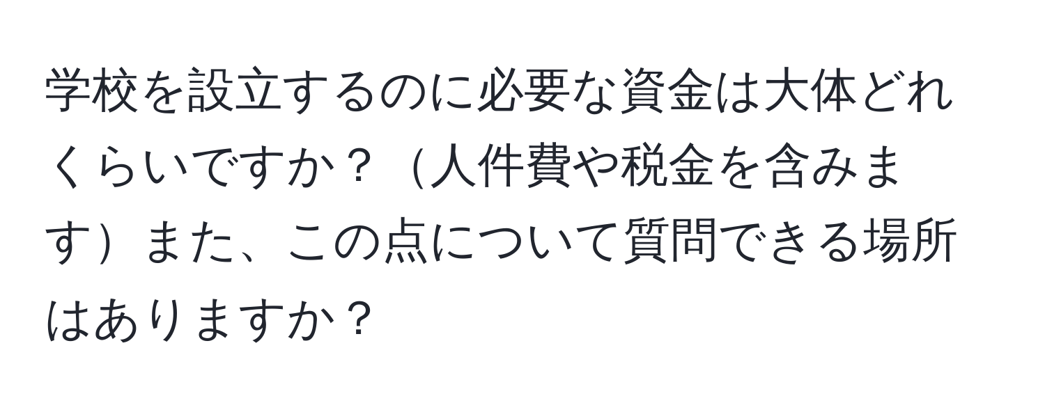 学校を設立するのに必要な資金は大体どれくらいですか？人件費や税金を含みますまた、この点について質問できる場所はありますか？