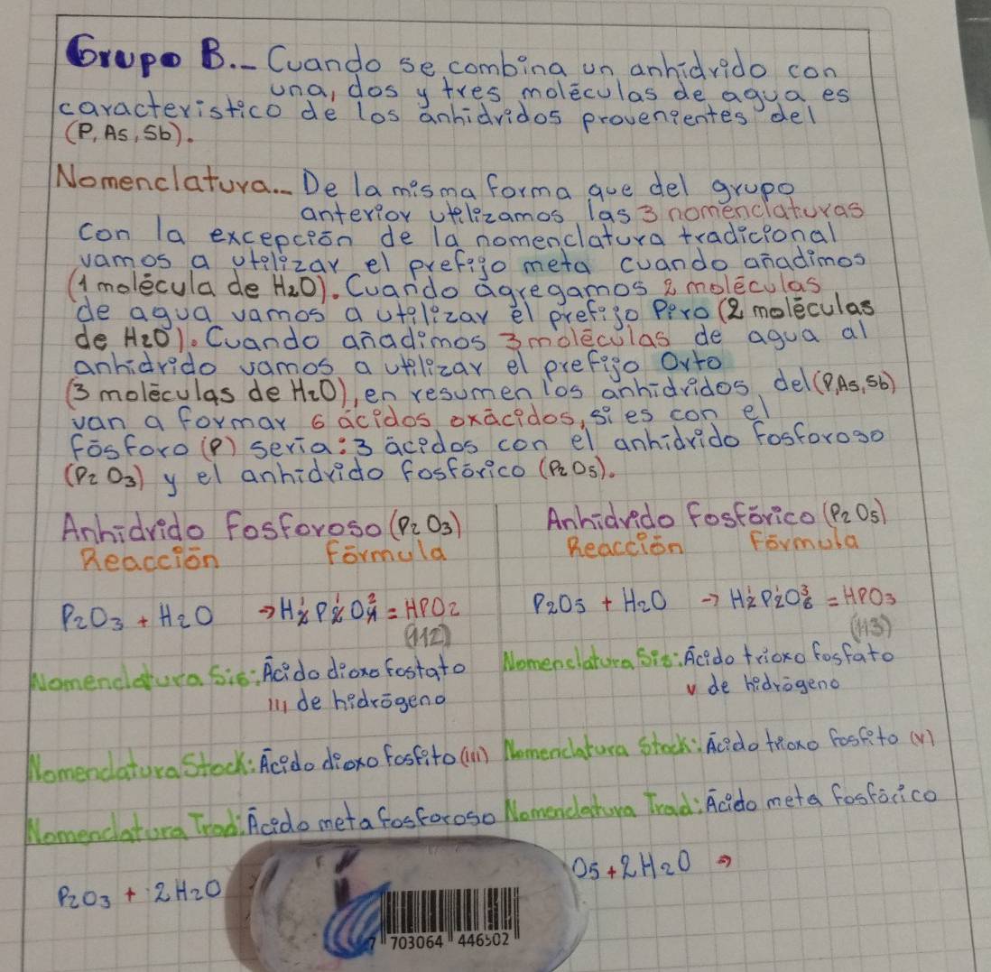 6rup B. Cuando secombina un anhidrido con
una, dos ytres moleculas de agua es
caracteristico de los anhidvidos provengentes del
(P,As,Sb)
Nomenclatura. De la misma forma gue del grupe
anterlor velzamos las 3 nomenciaturas
con la excepcion de la nomenclatura tradicional
vamos a utelizarel prefigo meta cuando aradimos
(1molecula de H_2O). Cuando agregamos a moleculas
de agua vamos a utilizar el pref?s0 Pero (8 moleculas
de H_2O). Cuando anadimos 3moleculas de agua al
anhidrido samos a utilezar el prefigo Ovto
(3s moleculas de H_2O) en resumenios anhidridos del (P,AsA_sb)
van a formar 6 acidos oxacidos, sies con el
Fēsforo(P) seria:3 acedos con el anhidvido fosforos0
(P_2O_3) y el anhidvido fosforico (P_2O_5).
Anhidvido fosforoso (P_2O_3) Anhidvido fosforico (P_2O_5)
Readcion Reaction Formola
formuld
P_2O_3+H_2O to H_2^(1P_2^1O_4^2=HPO_2) P_2O_5+H_2O to H_2^(1P_2^1O_6^3=HPO_3)
(112)
(13)
Nomenddura Sis: AC? do dioxe fostato Nomenclatura 6io: Acido trioxo fosfato
v de hidrogeno
il1 de hedrogeno
Nomendatura stock: Aci do droxo fosfito (n Nomencatura stock: Ac?do tRoxo fosf to (V)
Nomencatora Trodi Acedo meta fosforoso Nomendahura Trad: Acido meta fosforico
O_5+2H_2O
P_2O_3+2H_2O