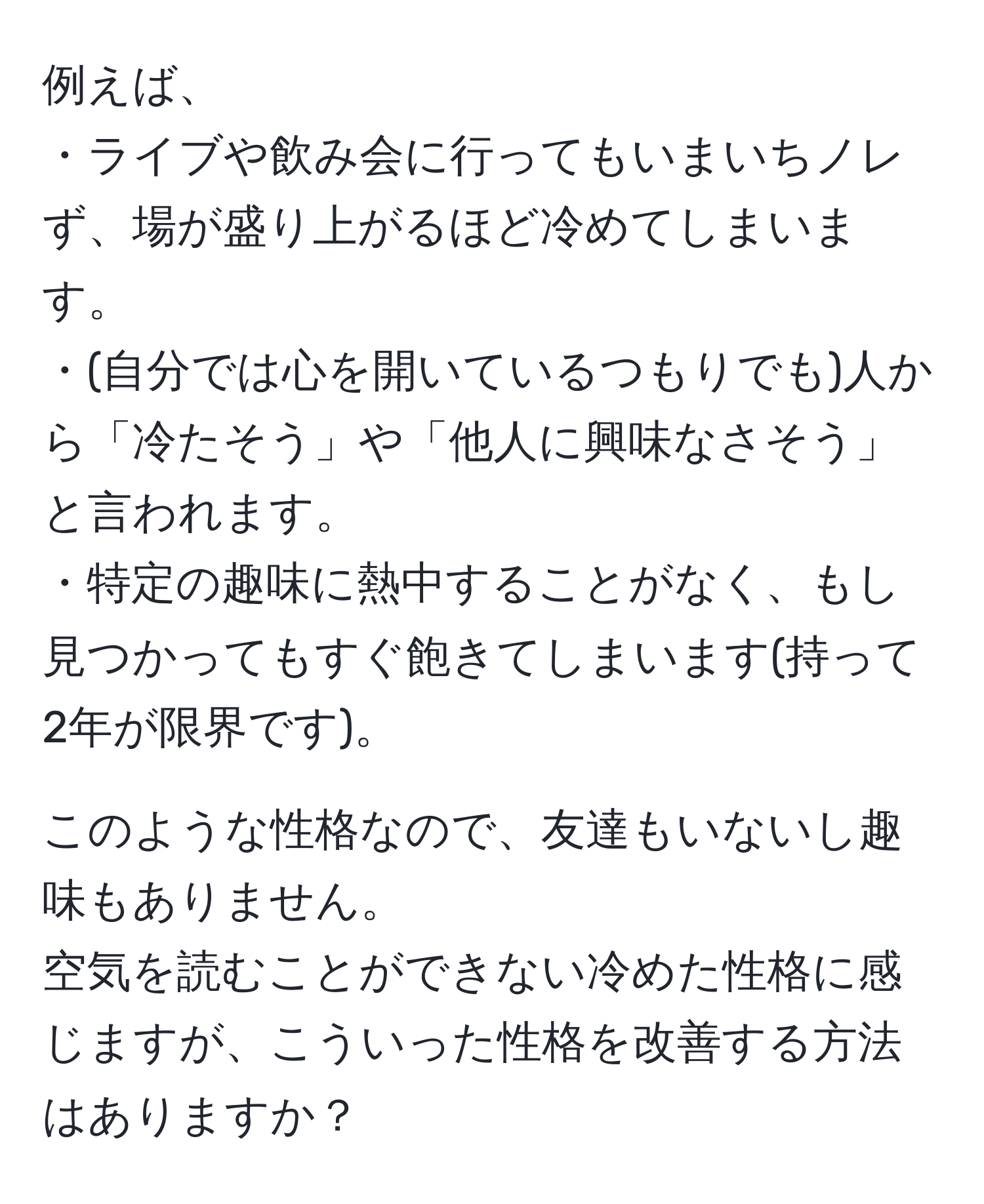 例えば、  
・ライブや飲み会に行ってもいまいちノレず、場が盛り上がるほど冷めてしまいます。  
・(自分では心を開いているつもりでも)人から「冷たそう」や「他人に興味なさそう」と言われます。  
・特定の趣味に熱中することがなく、もし見つかってもすぐ飽きてしまいます(持って2年が限界です)。  

このような性格なので、友達もいないし趣味もありません。  
空気を読むことができない冷めた性格に感じますが、こういった性格を改善する方法はありますか？