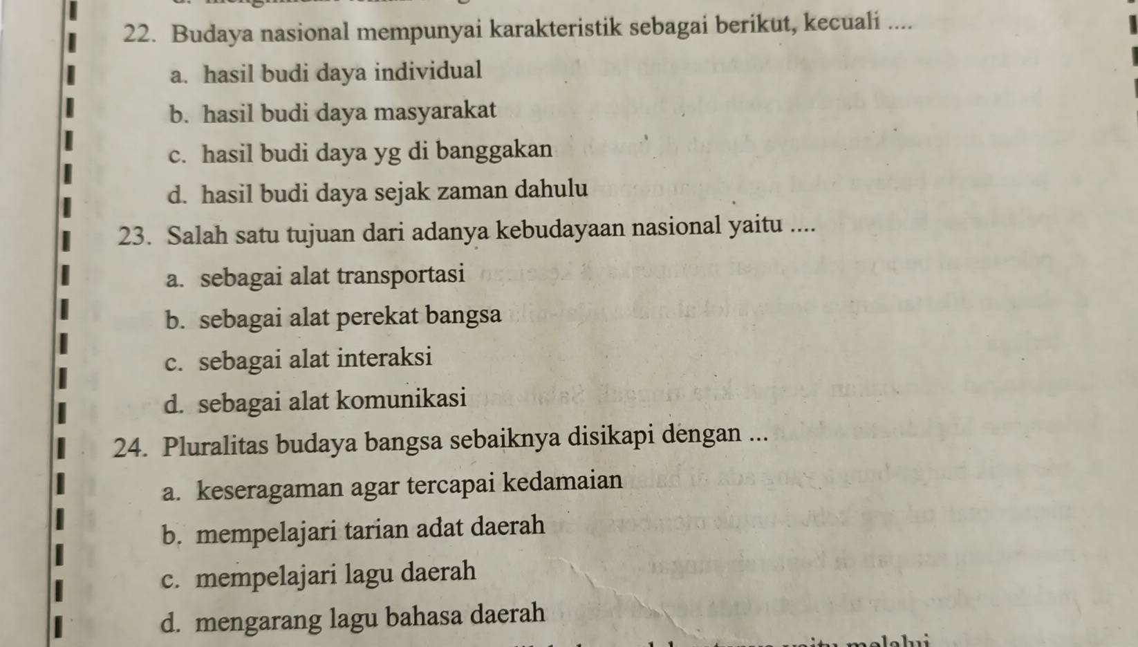 Budaya nasional mempunyai karakteristik sebagai berikut, kecuali ....
a. hasil budi daya individual
b. hasil budi daya masyarakat
c. hasil budi daya yg di banggakan
d. hasil budi daya sejak zaman dahulu
23. Salah satu tujuan dari adanya kebudayaan nasional yaitu ....
a. sebagai alat transportasi
b. sebagai alat perekat bangsa
c. sebagai alat interaksi
d. sebagai alat komunikasi
24. Pluralitas budaya bangsa sebaiknya disikapi dengan ...
a. keseragaman agar tercapai kedamaian
b. mempelajari tarian adat daerah
c. mempelajari lagu daerah
d. mengarang lagu bahasa daerah