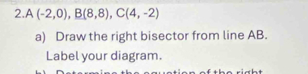 A(-2,0), B(8,8), C(4,-2)
a) Draw the right bisector from line AB. 
Label your diagram.