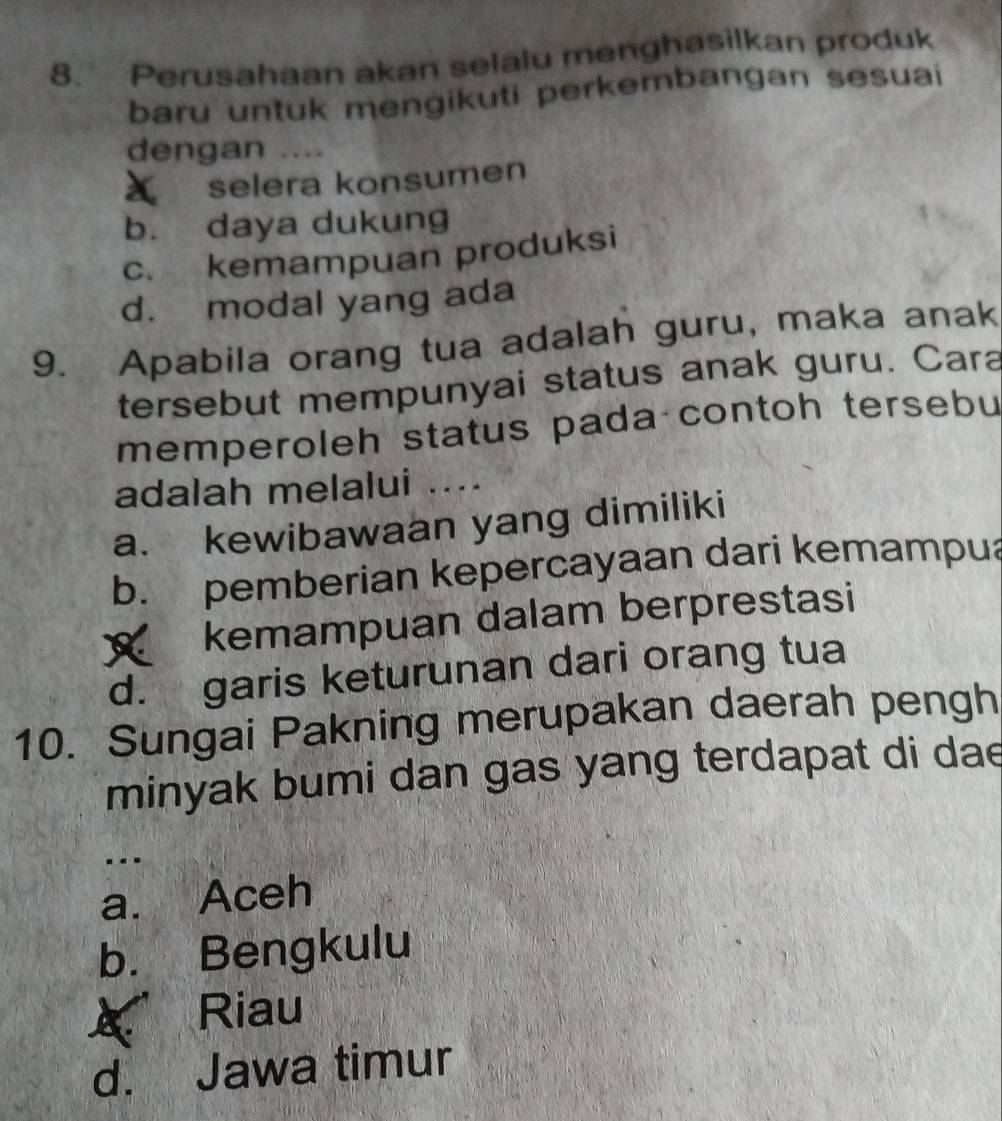 Perusahaan akan selalu menghasilkan produk
baru untuk mengikuti perkembangan sesuai
dengan ....
selera konsumen
b. daya dukung
c. kemampuan produksi
d. modal yang ada
9. Apabila orang tua adalah guru, maka anak
tersebut mempunyai status anak guru. Cara
memperoleh status pada contoh tersebu
adalah melalui ....
a. kewibawaan yang dimiliki
b. pemberian kepercayaan dari kemampua
kemampuan dalam berprestasi
d. garis keturunan dari orang tua
10. Sungai Pakning merupakan daerah pengh
minyak bumi dan gas yang terdapat di dae
.--
a. Aceh
b. Bengkulu
Riau
d. Jawa timur