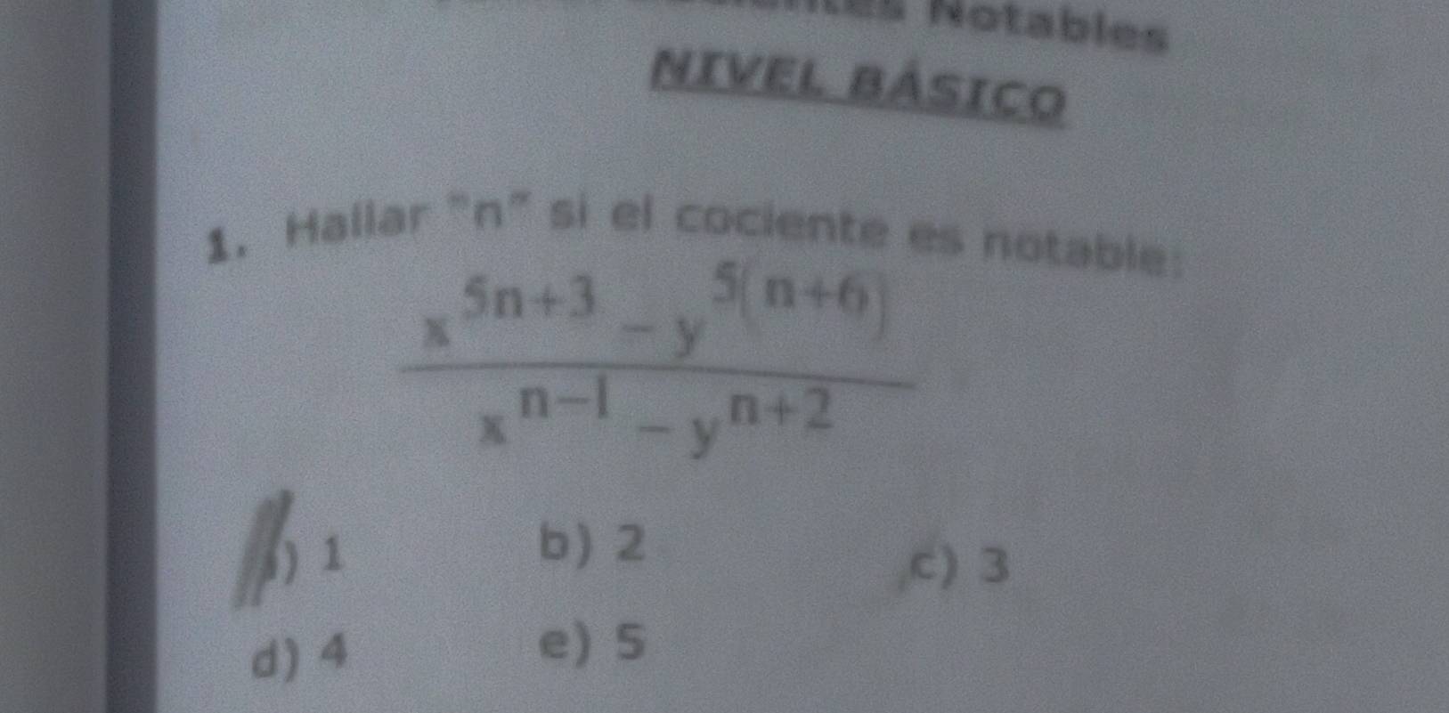 Les Notables
NIVEL BÁSICO
1. Hallar "n ” si el cociente es notable:
 (x^(5n+3)-y^(5(n+6)))/x^(n-1)-y^(n+2) 
b) 2
1) 1 c) 3
d) 4
e) S