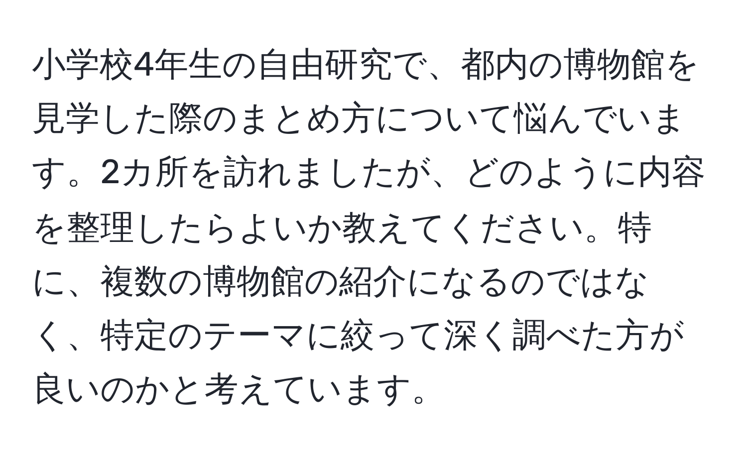 小学校4年生の自由研究で、都内の博物館を見学した際のまとめ方について悩んでいます。2カ所を訪れましたが、どのように内容を整理したらよいか教えてください。特に、複数の博物館の紹介になるのではなく、特定のテーマに絞って深く調べた方が良いのかと考えています。