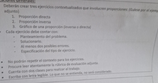 Caciones Générales: 
Deberán crear tres ejercicios contextualizados que involucren proporciones: (Guíese por el ejemp 
adjunto) 
1. Proporción directa 
2. Proporción inversa 
3. Gráfico de una proporción (inversa o directa) 
Cada ejercicio debe contar con: 
Planteamiento del problema. 
Solucionario. 
Al menos dos posibles errores. 
Especificación del tipo de ejercicio. 
No podrán repetir el contexto para los ejercicios. 
Procure leer atentamente la rúbrica de evaluación adjunta. 
Cuenta con dos clases para realizar el trabajo. 
Escriba con letra legible. Lo que no se entienda, no será considerado.