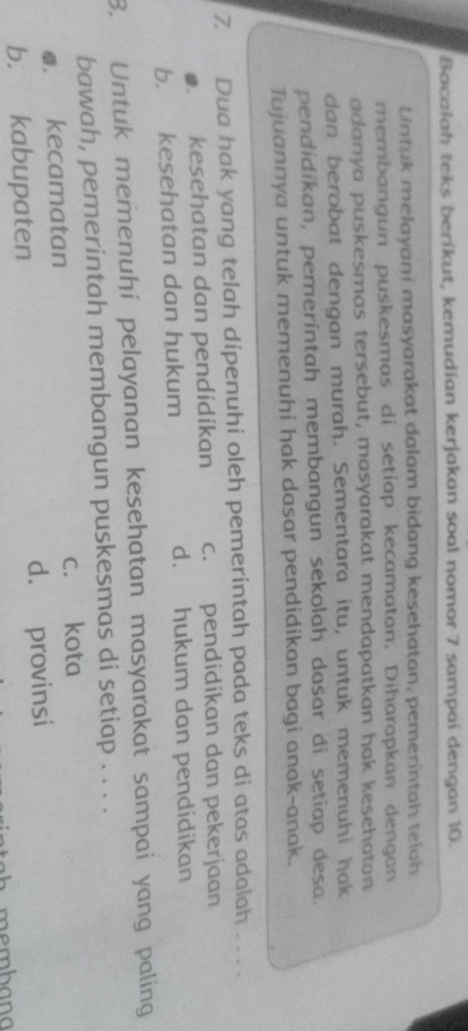 Bacalah teks beríkut, kemudian kerjakan soal nomor 7 sampai dengan 10.
Untuk melayani masyarakat dalam bidang kesehatan, pemerintah telah
membangun puskesmas di setiap kecamatan. Diharapkan dengan
adanya puskesmas tersebut, masyarakat mendapatkan hak kesehatan
dan berobat dengan murah. Sementara itu, untuk memenuhi hak
pendidikan, pemerintah membangun sekolah dasar di setiap desa.
Tujuannya untuk memenuhi hak dasar pendidikan bagi anak-anak.
7. Dua hak yang telah dipenuhi oleh pemerintah pada teks di atas adalah . . . .
●. kesehatan dan pendidikan c. pendidikan dan pekerjaan
b. kesehatan dan hukum d. hukum dan pendidikan
8. Untuk memenuhí pelayanan kesehatan masyarakat sampai yang paling
bawah, pemerintah membangun puskesmas di setiap . . . .
c. kota
●. kecamatan
d. provinsi
b. kabupaten