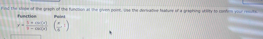 Find the slope of the graph of the function at the given point. Use the derivative feature of a graphing utility to confirm your results. 
Function Point
y= (5+csc (x))/9-csc (x) ( π /6 ,1)