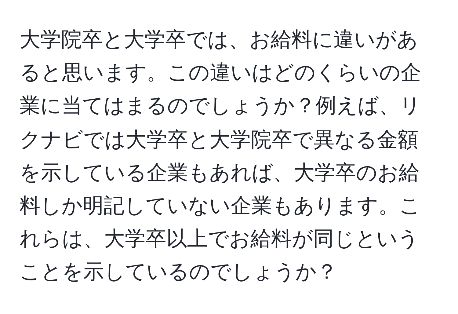 大学院卒と大学卒では、お給料に違いがあると思います。この違いはどのくらいの企業に当てはまるのでしょうか？例えば、リクナビでは大学卒と大学院卒で異なる金額を示している企業もあれば、大学卒のお給料しか明記していない企業もあります。これらは、大学卒以上でお給料が同じということを示しているのでしょうか？