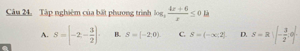 Tập nghiêm của bất phương trình log _3 (4x+6)/x ≤ 0 là
A. S=[-2;- 3/2 ). B. S=[-2;0). C. S=(-∈fty ;2]. D. S=R|[- 3/2 ;0].