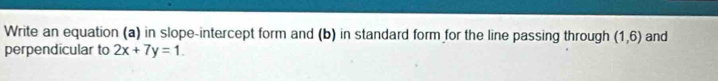 Write an equation (a) in slope-intercept form and (b) in standard form for the line passing through (1,6) and 
perpendicular to 2x+7y=1.