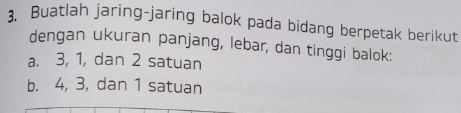 Buatlah jaring-jaring balok pada bidang berpetak berikut 
dengan ukuran panjang, lebar, dan tinggi balok: 
a. 3, 1, dan 2 satuan 
b. 4, 3, dan 1 satuan