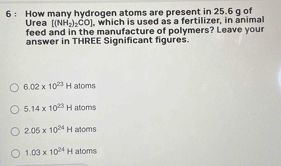 How many hydrogen atoms are present in 25.6 g of
Urea [(NH_2)_2CO] , which is used as a fertilizer, in animal
feed and in the manufacture of polymers? Leave your
answer in THREE Significant figures.
6.02* 10^(23)H atoms
5.14* 10^(23)H atoms
2.05* 10^(24)H atoms
1.03* 10^(24)H atoms