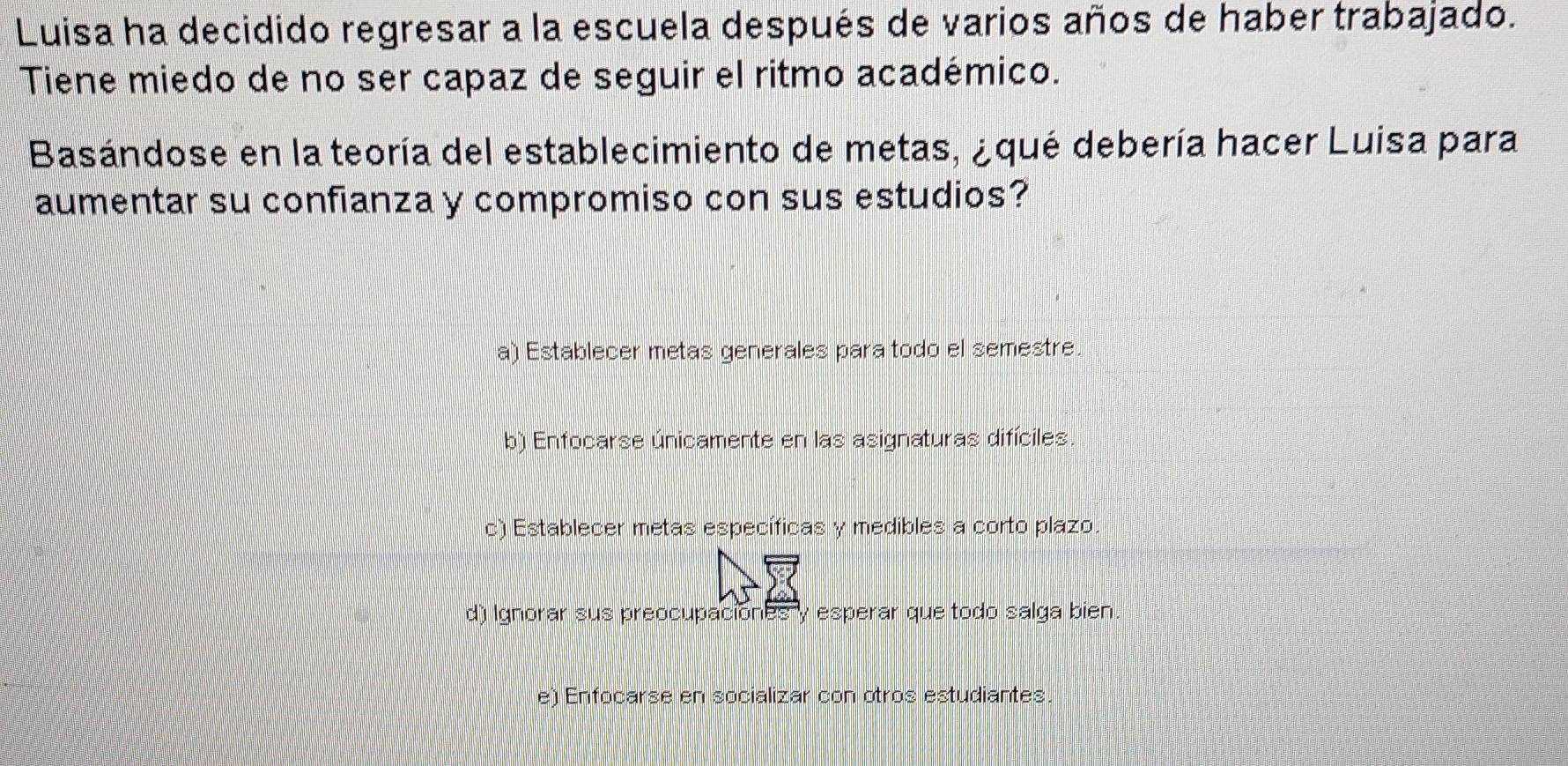 Luisa ha decidido regresar a la escuela después de varios años de haber trabajado.
Tiene miedo de no ser capaz de seguir el ritmo académico.
Basándose en la teoría del establecimiento de metas, ¿qué debería hacer Luisa para
aumentar su confianza y compromiso con sus estudios?
a) Establecer metas generales para todo el semestre.
b) Enfocarse únicamente en las asignaturas difíciles.
c) Establecer metas específicas y medibles a corto plazo.
d) Ignorar sus preocupaciones y esperar que todo salga bien.
e) Enfocarse en socializar con otros estudiantes.