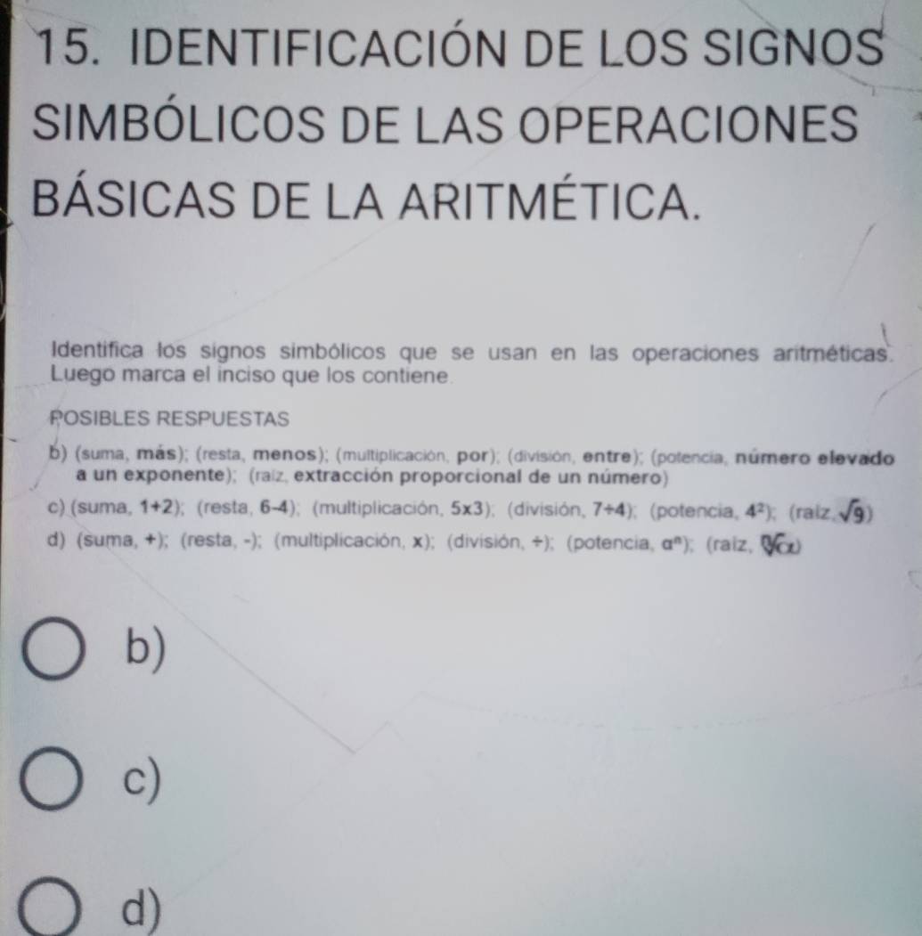 IDENTIFICACIÓN DE LOS SIGNOS
SIMBÓLICOS DE LAS OPERACIONES
BÁSICAS DE LA ARITMÉTICA.
Identifica los signos simbólicos que se usan en las operaciones aritméticas.
Luego marca el inciso que los contiene.
POSIBLES RESPUESTAS
b) (suma, más); (resta, menos); (multiplicación, por); (división, entre); (polencia, número elevado
a un exponente); (raíz, extracción proporcional de un número)
c) (suma, 1+2);(resta, 6-4); (multiplicación, 5* 3);(división, 7/ 4); (potencia, 4^2); (raiz, sqrt(9))
d) (suma, +); (resta, -); (multiplicación, x); (división, +); (potencia, a^n); (raiz, sqrt [n
b)
c)
d)