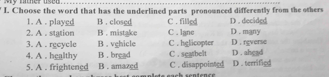 My father used
I. Choose the word that has the underlined parts pronounced differently from the others
1. A . played B . closed C . filled D . decided
2. A . station B . mistake C . lane D . many
3. A . recycle B . vehicle C . helicopter D . reverse
4. A. healthy B . bread C. seatbelt D . ahead
5. A . frightened B . amazed C . disappointed D . terrified
p l e t e éach sentence