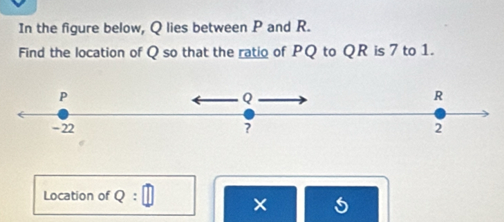 In the figure below, Q lies between P and R. 
Find the location of Q so that the ratio of PQ to QR is 7 to 1.
P
Q
R
- 22 ? 2 
Location of Q : 
×