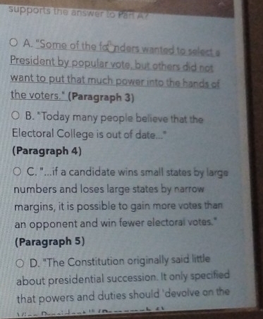 supports the answer to Par A?
A. "Some of the fonders wanted to select a
President by popular vote, but others did not
want to put that much power into the hands of
the voters." (Paragraph 3)
B. "Today many people believe that the
Electoral College is out of date..."
(Paragraph 4)
C. "...if a candidate wins small states by large
numbers and loses large states by narrow
margins, it is possible to gain more votes than
an opponent and win fewer electoral votes."
(Paragraph 5)
D. "The Constitution originally said little
about presidential succession. It only specified
that powers and duties should 'devolve on the