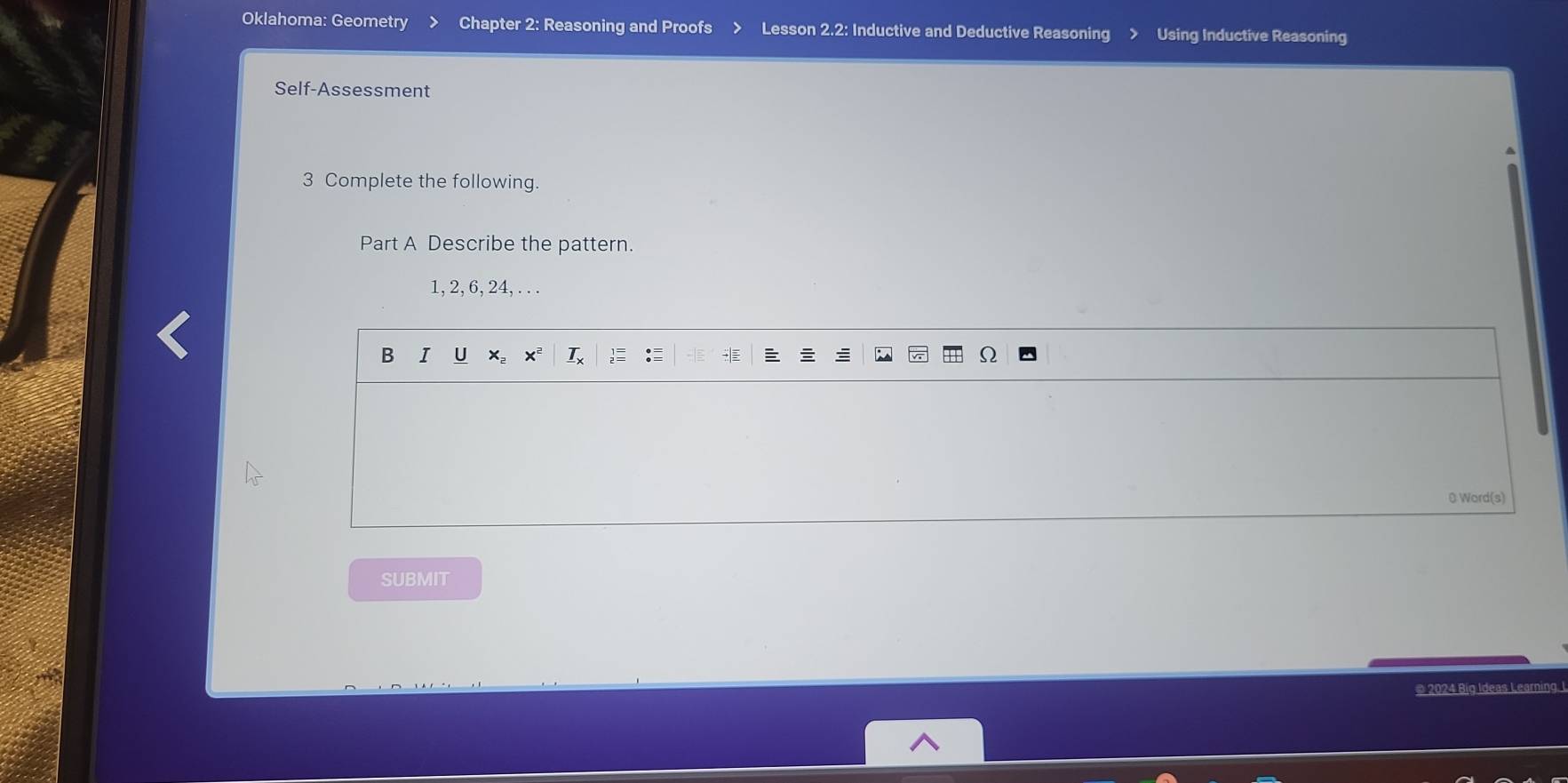 Oklahoma: Geometry Chapter 2: Reasoning and Proofs Lesson 2.2: Inductive and Deductive Reasoning Using Inductive Reasoning 
Self-Assessment 
3 Complete the following. 
Part A Describe the pattern.
1, 2, 6, 24, . . . 
B I U X xª I 
0 Word(s) 
SUBMIT