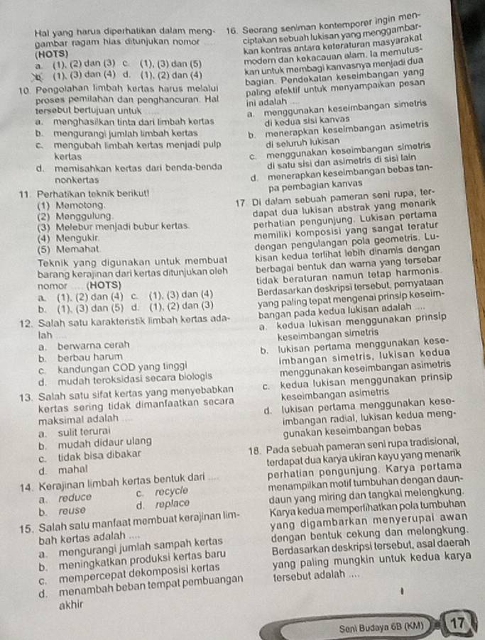 Hal yang harus diperhatikan dalam meng- 16. Seorang seniman kontemporer ingin men-
gambar ragam hias ditunjukan nomor ciptakan sebuah lukisan yang menggambar-
kan kontras antara keteraturan masyarakat
(HOTS)
a. (1). (2) dan (3) c. (1), (3) dan (5) modern dan kekacauan alam. Ia memutus-
(1). (3) dan (4) d. (1). (2) dan (4)
kan untuk membagi kanvasnya menjadi dua
bagian. Pendekatan keseimbangan yang
10. Pengolahan limbah kertas harus melalui
paling efektif untuk menyampaikan pesan 
proses pemilahan dan penghancuran. Hal ini adalah
tersebut bertujuan untuk
a. menggunakan keseimbangan simetris
a. menghasilkan tinta dari limbah kerta di kedua sisi kanvas
b. mengurang| jumlah limbah kertas b. menerapkan keseimbangan asimetris
c. mengubah limbah kertas menjadi pulp di seluruh lukisan
kerlas
d. memisahkan kertas dari benda-benda c. menggunakan keseimbangan simetris
di satu sisì dan asimetris di sisì lain
nonkertas
d. menerapkan keseimbangan bebas tan-
11. Perhatikan teknik berikut!
pa pembagian kanvas
(1) Memotong.
17 Di dalam sebuah pameran soni rupa, ter-
(3) Melebur menjadi bubur kertas. dapat dua lukisan abstrak yang menarik 
(2) Menggulung.
perhatian pengunjung. Lukisan pertama
(4) Mengukir.
memiliki komposisi yang sangat teratur 
(5) Memahat
Teknik yang digunakan untuk membuat dengan pengulangan pola geometris. Lu-
kisan kedua terlihat lebih dinamis dengan
barang kerajinan dari kertas ditunjukan oleh berbagal bentuk dan warna yang tersebar
nomor.... (HOTS) tidak beraturan namun tetap harmonis.
a. (1). (2) dan (4) c. (1). (3) dan (4) Berdasarkan deskripsī tersebut, pemyataan
b. (1), (3) dan (5) d. (1), (2) dan (3) yang paling topat mengenai prinsip keseim-
12. Salah satu karakteristik limbah kertas ada- bangan pada kedua lukisan adalah ....
a. kedua lukisan menggunakan prinsip
lah
a. berwarna cerah keseimbangan simetris
b. berbau harum b. lukisan pertama menggunakan kese-
c. kandungan COD yang tinggi imbangan simetris, lukisan kedua
d. mudah teroksidasi secara biologis menggunakan keseimbangan asimetris
13. Salah satu sifat kertas yang menyebabkan c. kedua lukisan menggunakan prinsip
kertas sering tidak dimanfaatkan secara keseimbangan asimetris
maksimal adalah d. lukisan perlama menggunakan kese-
a. sulit terurai imbangan radial, lukisan kedua meng-
b. mudah didaur ulang gunakan keseimbangan bebas
c. tidak bisa dibakar 18. Pada sebuah pameran seni rupa tradisional,
d. mahal terdapal dua karya ukiran kayu yang menarik 
14. Kerajinan limbah kertas bentuk dari ,,. perhatian pengunjung. Karya pertama
a reduce c. recycle menampilkan motif tumbuhan dengan daun-
b. reuse d. replace daun yang miring dan tangkai melengkung.
15. Salah satu manfaat membuat kerajinan lim- Karya kedua memperlihatkan pola tumbuhan
bah kertas adalah .... yang digambarkan menyerupai awan 
a. mengurangi jumlah sampah kertas dengan bentuk cekung dan melongkung.
b. meningkatkan produksi kertas baru Berdasarkan deskripsi tersebut, asal daerah
c. mempercepat dekomposisi kertas yang paling mungkin untuk kedua karya 
d. menambah beban tempat pembuangan tersebut adalah ....
akhir
Seni Budaya 6B (KM) 17