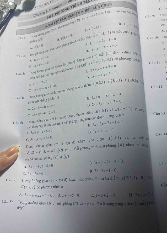 bái tập toán 12-110
C. 4x
Chương 5. Phương trìn   
1ài 1. PhươnG trình mại
1 bài tập trác nghiệm nhiều Lựa Chọn
Câu 9: Tron
M +
Câu 1: Trong không gian Oxyz , cho mặt phầng (P):x+y-z+1=0. Điểm nào sau đây thuậ A. x+
C. C(3;1;1). D. D(-1;-13) của
A. 
phǎng (P)? B. B(1:1;-3).
Câu 10: Tro
A. A(1;1;3). vector n=(3;1;-7) là một vectơ pháp t
B. 3x+y-7z-3=0.
Cần 2:  Trong không gian Oxyz , mặt phẳng nào đưới đây nhậ 3x-y-7z+1=0.
trìn
D.
A.
A. 3x+z+7=0. 1. Mặt phẳng (α) biết (α) đi qua điểm M(- C.
Câu 11: T
C. 3x+y-7=0. tọa
Câu 3: Trong không gian voihe dj(Oxyz) vector u=(0;1;1) và vector v=(-3;-5;1) có phương trình
đồng thời (α) có cặp vetơ chỉ phương
B. 2x-y+z+5=0.
ν
D. 2x+y+z-5=0.
A. y+z-7=0.
Câu 12:
C.
Câu 4: Trong không gian với hệ tọa -x+5y+2z+5=0. do(Oxyz) ,cho ba điểm A(0;2;1),B(3;0;1),C(1;0;0) , Phụ
trình mặt phẳng (ABC)là
B. 4x+6y-8z+2=0.
A. 2x-3y-4z+2=0.
D. 2x-3y-4z-2=0.
C. 2x+3y-4z-2=0.
Câu 13:
Câu 5: Trong không gian với hệ tọa độ Oxyz , cho hai điểm A(4;0;1) và B(-2;2;3). Phương 
nào dưới đây là phương trình mặt phẳng trung trực của đoạn thắng AB  ?
B. 6x-2y-2z-1=0.
A. 3x+y+z-6=0. 3x-y-z=0.
D.
C. 3x-y-z+1=0. Câu 14
6: Trong không gian với hệ tọa độ Oxyz, cho điểm A(1;1;1) và hai mặt ph
(P):2x-y+3z-1=0. (Q):y=0. Viết phương trình mặt phẳng (R) chứa A, vuông
với cả hai mặt phẳng (P) và (Q
B. 3x+y-2z-2=0 Câu
A. 3x-y+2z-4=0.
D. 3x-2z-1=0.
C. 3x-2z=0.
Câu 7: Trong không gian với hệ tọa độ Oxyz , mặt phẳng đi qua ba điểm A(2;3;5),B(3;2;4)
C(4;1;2) có phương trình là Câu
A. 3x-y+2z-4=0 B. x+y-5=0. C. y-z+2=0. D. 2x+y-7=0
Câu 8: Trong không gian Oxyz, mặt phẳng (P):2x+y+z-2=0 song song với mặt phẳng nào ờ
đây?