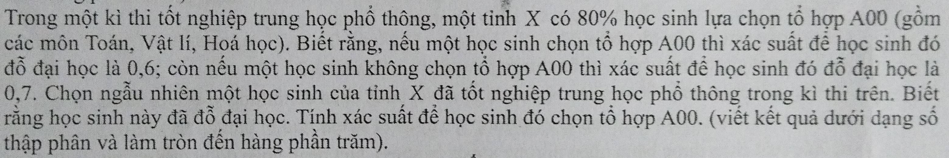 Trong một kì thi tốt nghiệp trung học phổ thông, một tinh X có 80% học sinh lựa chọn tổ hợp A00 (gồm 
các môn Toán, Vật lí, Hoá học). Biết rằng, nếu một học sinh chọn tổ hợp A00 thì xác suất để học sinh đó 
đỗ đại học là 0,6; còn nếu một học sinh không chọn tổ hợp A00 thì xác suất để học sinh đó đỗ đại học là
0,7. Chọn ngẫu nhiên một học sinh của tỉnh X đã tốt nghiệp trung học phổ thông trong kì thi trên. Biết 
rằng học sinh này đã đỗ đại học. Tính xác suất để học sinh đó chọn tổ hợp A00. (viết kết quả dưới dạng số 
thập phân và làm tròn đến hàng phần trăm).