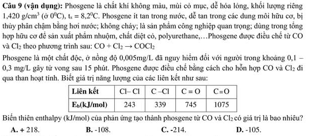 (vận dụng): Phosgene là chất khí không màu, mùi cỏ mục, dễ hóa lỏng, khối lượng riêng
1,420g/cm^3(j0^0C),ts=8,2^0C. Phosgene ít tan trong nước, dễ tan trong các dung môi hữu cơ, bị
thủy phân chậm bằng hơi nước; không cháy; là sản phẩm công nghiệp quan trọng; dùng trong tổng
hợp hữu cơ để sản xuất phẩm nhuộm, chất diệt có, polyurethane,...Phosgene được điều chế từ CO
và Cl_2 theo phương trình sau: CO+Cl_2to COCl_2
Phosgene là một chất độc, ở nồng độ 0,005mg/L đã nguy hiểm đối với người trong khoảng 0,1 -
0,3 mg/L gây tử vong sau 15 phút. Phosgene được điều chế bằng cách cho hỗn hợp CO và Cl_2 đi
qua than hoạt tính. Biết giá trị năng lượng của các liên kết như sau:
Biển thiên enthalpy (kJ/mol) của phản ứng tạo thành phosgene từ CO và Cl_2 có giá trị là bao nhiêu?
A. + 218. B. -108. C. -214. D. -105.