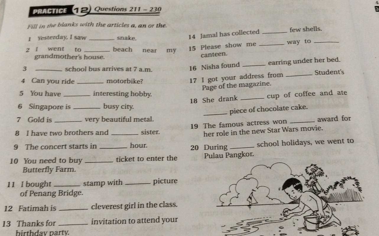 PRACTICE (12) Questions 211 - 230 
Fill in the blanks with the articles a, an or the. 
I Yesterday, I saw _snake. 
14 Jamal has collected _few shells. 
2 1 went to _beach near my 15 Please show me _way to_ 
grandmother's house. 
canteen. 
3 _school bus arrives at 7 a.m. 
16 Nisha found _earring under her bed. 
4 Can you ride _motorbike? 
17 I got your address from _Student's 
Page of the magazine. 
5 You have _interesting hobby. 
18 She drank _cup of coffee and ate 
6 Singapore is _busy city. 
_piece of chocolate cake. 
7 Gold is very beautiful metal. 
8 I have two brothers and _sister. 19 The famous actress won _award for 
her role in the new Star Wars movie. 
9 The concert starts in _hour. 
20 During _school holidays, we went to 
10 You need to buy _ticket to enter the Pulau Pangkor. 
Butterfly Farm. 
11 I bought _stamp with _picture 
of Penang Bridge. 
12 Fatimah is _cleverest girl in the class. 
13 Thanks for _invitation to attend your 
birthdav party.