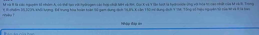 và R là các nguyên tố nhóm A, có thế tạo với hydrogen các hợp chất MH và RH. Gọi X và Y lần lượt là hydroxide ứng với hóa trị cao nhất của M và R. Trong
Y, R chiếm 35, 323% khối lượng. Đế trung hòa hoàn toàn 50 gam dung dịch 16, 8% X cần 150 ml dung dịch Y 1M. Tổng số hiệu nguyên tử của M và R là bao 
nhiêu ? 
Nhập đáp án 
Đán án của ban