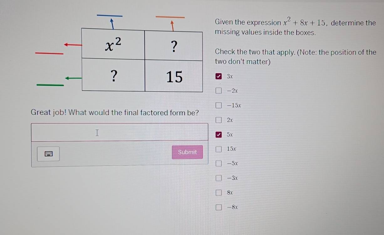 Given the expression x^2+8x+15 , determine the
missing values inside the boxes.
Check the two that apply. (Note: the position of the
two don't matter)
3x
-2x
-15x
Great job! What would the final factored form be?
2x
5x
Submit 15x
-5x
-3x
8x
-8x