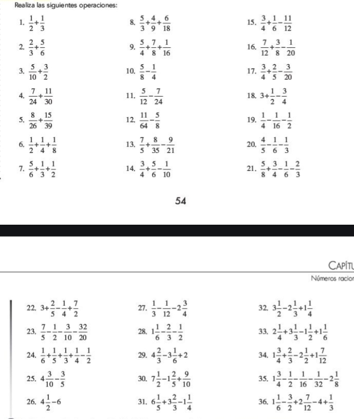 Realiza las siguientes operaciones:
1.  1/2 + 1/3   5/3 + 4/9 + 6/18  15.  3/4 + 1/6 - 11/12 
8.
2.  2/3 + 5/6   5/4 + 7/8 + 1/16  16.  7/12 + 3/8 - 1/20 
9.
3.  5/10 + 3/2  10.  5/8 - 1/4  17.  3/4 + 2/5 - 3/20 
4.  7/24 + 11/30  11.  5/12 - 7/24  18. 3+ 1/2 - 3/4 
5.  8/26 + 15/39  12,  11/64 - 5/8  19.  1/4 - 1/16 - 1/2 
6.  1/2 + 1/4 + 1/8  13.  7/5 + 8/35 - 9/21  20.  4/5 - 1/6 - 1/3 
7.  5/6 + 1/3 + 1/2  14.  3/4 + 5/6 - 1/10  21.  5/8 + 3/4 - 1/6 - 2/3 
54
Capit
Números racio
22. 3+ 2/5 - 1/4 + 7/2  27.  1/3 - 1/12 -2 3/4  32. 3 1/2 -2 1/3 +1 1/4 
23.  7/5 - 1/2 - 3/10 - 32/20  28. 1 1/6 - 2/3 - 1/2  33. 2 1/4 +3 1/3 -1 1/2 +1 1/6 
24.  1/6 + 1/5 + 1/3 + 1/4 - 1/2  29. 4 2/3 -3 1/6 +2 34. 1 3/4 + 2/3 -2 1/2 +1 7/12 
25. 4 3/10 - 3/5  30. 7 1/2 -1 2/5 + 9/10  35. 1 3/4 - 1/2 - 1/16 - 1/32 -2 1/8 
26. 4 1/2 -6 31, 6 1/5 +3 2/3 -1 1/4  36. 1 1/6 - 3/2 +2 7/12 -4+ 1/3 