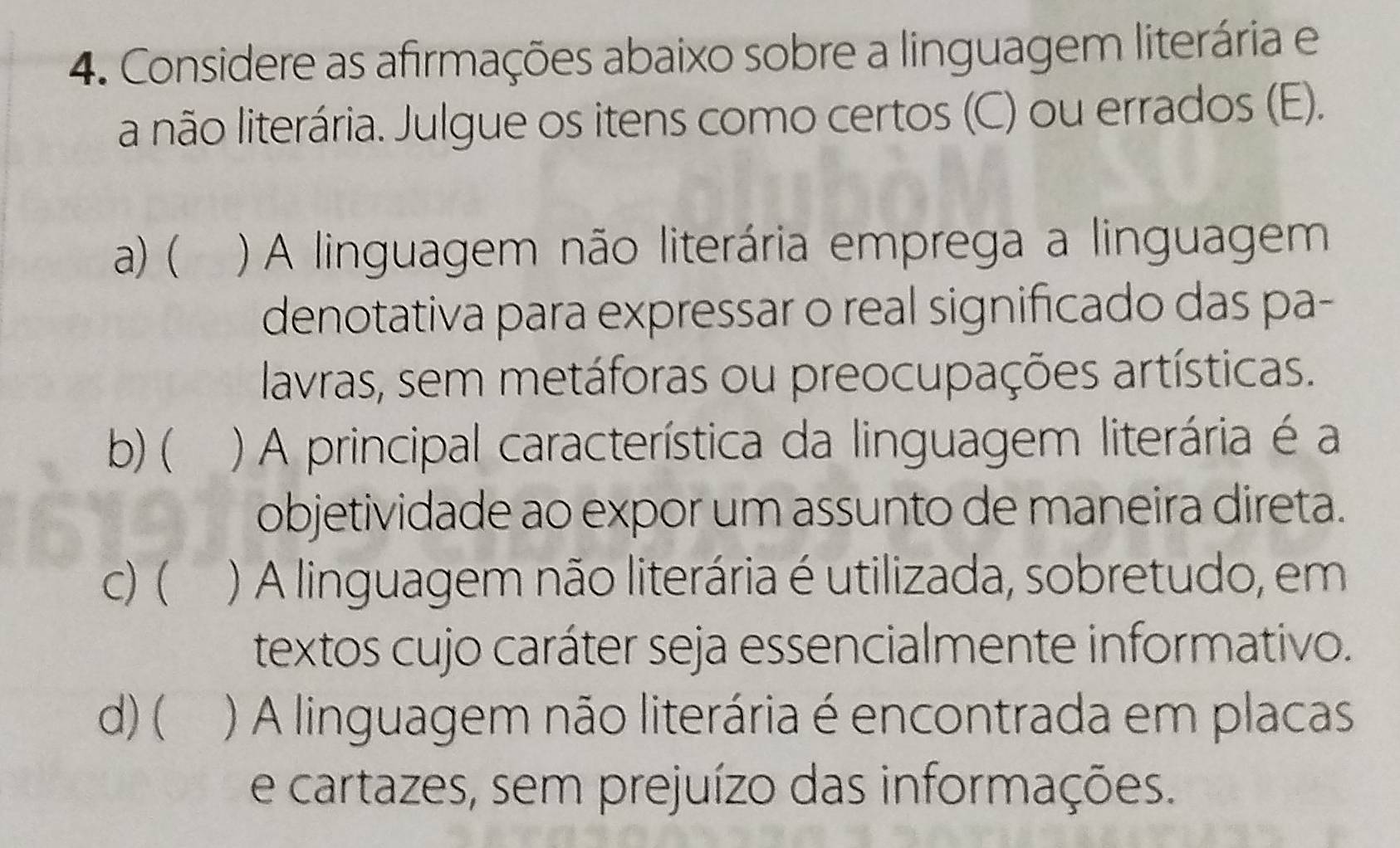 Considere as afirmações abaixo sobre a linguagem literária e
a não literária. Julgue os itens como certos (C) ou errados (E).
a) ( ) A linguagem não literária emprega a linguagem
denotativa para expressar o real significado das pa-
lavras, sem metáforas ou preocupações artísticas.
b) ( ) A principal característica da linguagem literária é a
objetividade ao expor um assunto de maneira direta.
c) ( ) A linguagem não literária é utilizada, sobretudo, em
textos cujo caráter seja essencialmente informativo.
d) ( ) A linguagem não literária é encontrada em placas
e cartazes, sem prejuízo das informações.