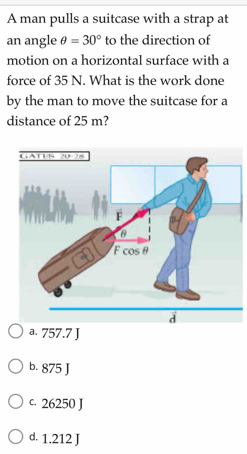 A man pulls a suitcase with a strap at
an angle θ =30° to the direction of
motion on a horizontal surface with a
force of 35 N. What is the work done
by the man to move the suitcase for a
distance of 25 m?
a. 757.7 J
b. 875 J
c. 26250 J
d. 1.212 J