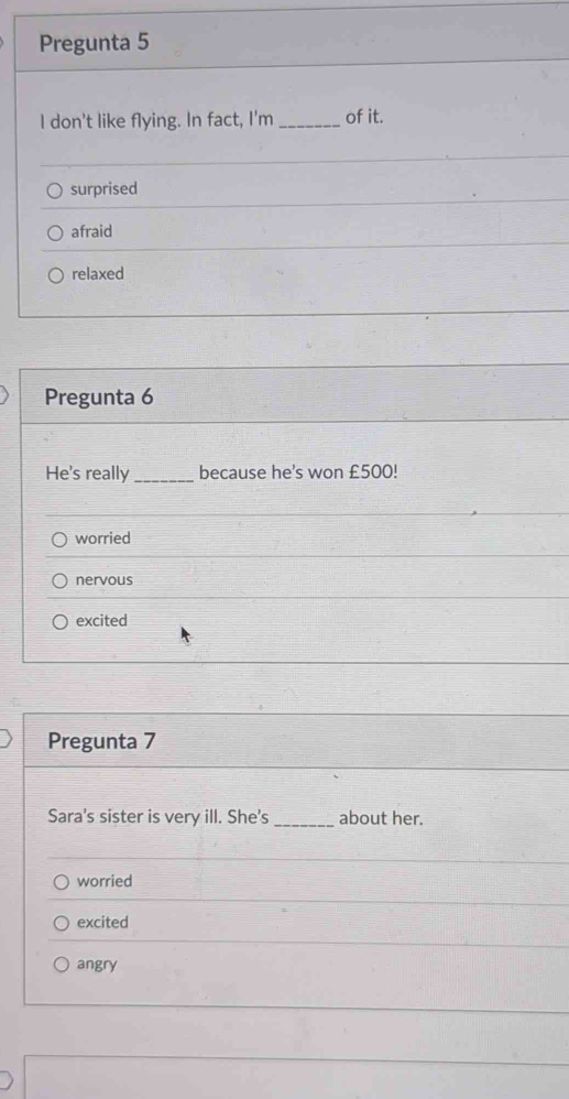 Pregunta 5
I don't like flying. In fact, I'm _of it.
surprised
afraid
relaxed
Pregunta 6
He's really _because he's won £500!
worried
nervous
excited
Pregunta 7
Sara's sister is very ill. She's _about her.
worried
excited
angry