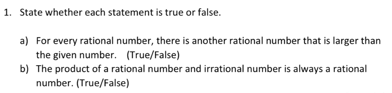 State whether each statement is true or false. 
a) For every rational number, there is another rational number that is larger than 
the given number. (True/False) 
b) The product of a rational number and irrational number is always a rational 
number. (True/False)